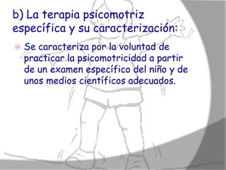 b) La terapia psicomotriz
específica y su caracterización:
   Se caracteriza por la voluntad de
    practicar la psicomotricidad a partir
    de un examen específico del niño y de
    unos medios científicos adecuados.
 