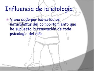 Influencia de la etología
   Viene dado por los estudios
    naturalistas del comportamiento que
    ha supuesto la renovación de toda
    psicología del niño.
 