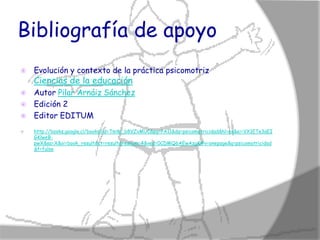 Bibliografía de apoyo
   Evolución y contexto de la práctica psicomotriz
    Ciencias de la educación
 Autor Pilar Arnáiz Sánchez
 Edición 2
 Editor EDITUM

   http://books.google.cl/books?id=TmW_b8VZvMUC&pg=PA11&dq=psicomotricidad&hl=es&ei=VX1ETe3aEI
    GKlweB-
    pwX&sa=X&oi=book_result&ct=result&resnum=4&ved=0CDMQ6AEwAzgK#v=onepage&q=psicomotricidad
    &f=false
 