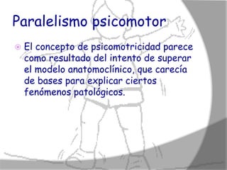Paralelismo psicomotor
   El concepto de psicomotricidad parece
    como resultado del intento de superar
    el modelo anatomoclínico, que carecía
    de bases para explicar ciertos
    fenómenos patológicos.
 