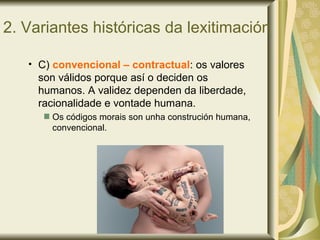 2. Variantes históricas da lexitimación
• C) convencional – contractual: os valores
son válidos porque así o deciden os
humanos. A validez dependen da liberdade,
racionalidade e vontade humana.
Os códigos morais son unha construción humana,
convencional.
 