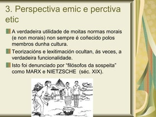 3. Perspectiva emic e perctiva
etic
A verdadeira utilidade de moitas normas morais
(e non morais) non sempre é coñecido polos
membros dunha cultura.
Teorizacións e lexitimación ocultan, ás veces, a
verdadeira funcionalidade.
Isto foi denunciado por “filósofos da sospeita”
como MARX e NIETZSCHE (séc. XIX).
 