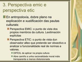 3. Perspectiva emic e
perspectiva etic
En antropoloxía, dobre plano na
explicación e xustificación das pautas
culturais:
Perspectiva EMIC: o punto de vista dos
propios membros da cultura. Lexitimación
explícitas
Perspectiva ETIC: o punto de vista dun
observador alleo que pretende ser obxectivo e
analizar a funcionalidade real de normas e
valores.
DIFÍCIL de aplicar na propia cultura
Abre camiño a unha racionalidade moral máis
transparente e menos distorsionada
 