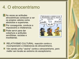 4. O etnocentrismo
Ás veces as actitudes
etnocéntricas conducen a ver
os propios valores como
absolutos e superiores.
Por conseguinte, conduce a
imposicións e intolerancia.
Pode servir para dar
cobertura a actitudes
xenófobas, racistas e
insolidarias.
RELATIVISMO CULTURAL: reacción contra a
incomprensión e intolerancia do etnocentrismo.
Vén sendo unha “vacina” contra o etnocentrismo, pero
mellor sen levala ao extremo do escepticismo.
 