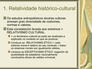 1. Relatividade histórico-cultural
Os estudos antropolóxicos doutras culturas
amosan gran diversidade de costumes,
normas e valores.
Esta constatación levada aos extremos =
RELATIVISMO CULTURAL.
= un fenómeno cultural só pode ser analizado e
explicado no contexto en que se produce.
Conduce ao RELATIVISMO ÉTICO = cada
sistema moral é relativo ao seu contexto = todos
os sistemas morais son igualmente válidos.
Lévanos ao ESCEPTICISMO ÉTICO: negación da
posibilidade de establecer racionalmente
conclusións éticas de validez universal.
 