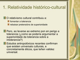 1. Relatividade histórico-cultural
O relativismo cultural contribuiu a:
fomentar a tolerancia
rebaixar pretensións de superioridade
Pero, ao levarse ao extremo pon en perigo a
tolerancia (¿como se podería argumentar a
superioridade da tolerancia sobre a
intolerancia?)
Estudos antropolóxicos recentes confirman
que existen universais culturais, e
concretamente éticos, que teñen validez
universal.
 