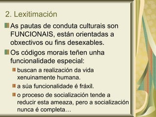 2. Lexitimación
As pautas de conduta culturais son
FUNCIONAIS, están orientadas a
obxectivos ou fins desexables.
Os códigos morais teñen unha
funcionalidade especial:
buscan a realización da vida
xenuinamente humana.
a súa funcionalidade é fráxil.
o proceso de socialización tende a
reducir esta ameaza, pero a socialización
nunca é completa…
 