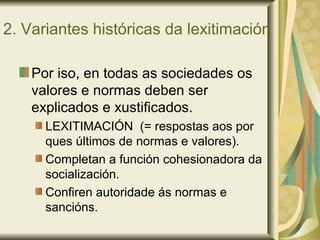 2. Variantes históricas da lexitimación
Por iso, en todas as sociedades os
valores e normas deben ser
explicados e xustificados.
LEXITIMACIÓN (= respostas aos por
ques últimos de normas e valores).
Completan a función cohesionadora da
socialización.
Confiren autoridade ás normas e
sancións.
 