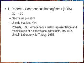 • L. Roberts - Coordenadas homogêneas (1965)
– 2D → 3D
– Geometria projetiva
– Uso de matrizes 4X4
Roberts, L.G. Homogeneous matrix representation and
manipulation of n-dimensional constructs. MS-1405,
Lincoln Laboratory, MIT, May, 1965.
 
