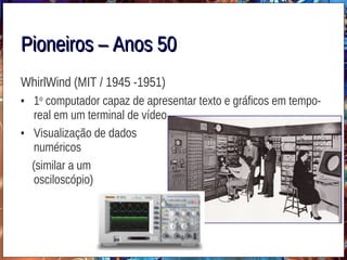 Pioneiros – Anos 50Pioneiros – Anos 50
WhirlWind (MIT / 1945 -1951)
• 1o
computador capaz de apresentar texto e gráficos em tempo-
real em um terminal de vídeo
• Visualização de dados
numéricos
(similar a um
osciloscópio)
 