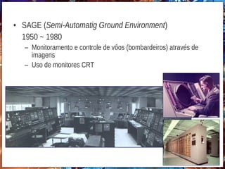 • SAGE (Semi-Automatig Ground Environment)
1950 ~ 1980
– Monitoramento e controle de vôos (bombardeiros) através de
imagens
– Uso de monitores CRT
http://www.yelavich.com/mphotos/sage.htm
 