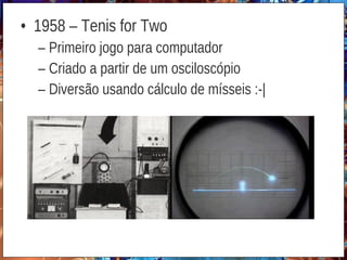 • 1958 – Tenis for Two
– Primeiro jogo para computador
– Criado a partir de um osciloscópio
– Diversão usando cálculo de mísseis :-|
 