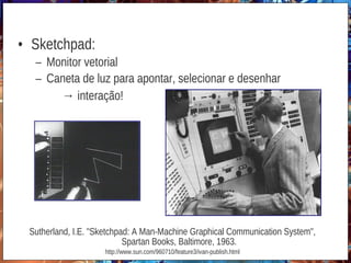 • Sketchpad:
– Monitor vetorial
– Caneta de luz para apontar, selecionar e desenhar
→ interação!
Sutherland, I.E. "Sketchpad: A Man-Machine Graphical Communication System",
Spartan Books, Baltimore, 1963.
http://www.sun.com/960710/feature3/ivan-publish.html
 