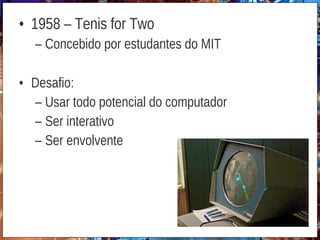 • 1958 – Tenis for Two
– Concebido por estudantes do MIT
• Desafio:
– Usar todo potencial do computador
– Ser interativo
– Ser envolvente
 