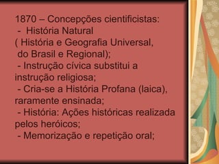 1870 – Concepções cientificistas:
 - História Natural
( História e Geografia Universal,
 do Brasil e Regional);
 - Instrução cívica substitui a
instrução religiosa;
 - Cria-se a História Profana (laica),
raramente ensinada;
 - História: Ações históricas realizada
pelos heróicos;
 - Memorização e repetição oral;
 