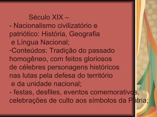 Século XIX –
- Nacionalismo civilizatório e
patriótico: História, Geografia
 e Língua Nacional;
-Conteúdos: Tradição do passado
homogêneo, com feitos gloriosos
de célebres personagens históricos
nas lutas pela defesa do território
 e da unidade nacional;
- festas, desfiles, eventos comemorativos,
celebrações de culto aos símbolos da Pátria;
 