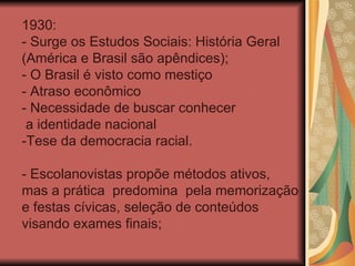 1930:
- Surge os Estudos Sociais: História Geral
(América e Brasil são apêndices);
- O Brasil é visto como mestiço
- Atraso econômico
- Necessidade de buscar conhecer
 a identidade nacional
-Tese da democracia racial.

- Escolanovistas propõe métodos ativos,
mas a prática predomina pela memorização
e festas cívicas, seleção de conteúdos
visando exames finais;
 