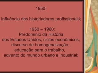 1950:

Influência dos historiadores profissionais;

             1950 – 1960:
        Predomínio da História
dos Estados Unidos, ciclos econômicos,
    discurso de homogeneização,
      educação para o trabalho,
 advento do mundo urbano e industrial;
 