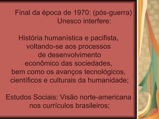 Final da época de 1970: (pós-guerra)
               Unesco interfere:

    História humanística e pacifista,
       voltando-se aos processos
           de desenvolvimento
      econômico das sociedades,
 bem como os avanços tecnológicos,
 científicos e culturais da humanidade;

Estudos Sociais: Visão norte-americana
      nos currículos brasileiros;
 
