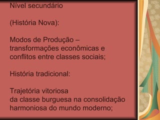 Nível secundário

(História Nova):

Modos de Produção –
transformações econômicas e
conflitos entre classes sociais;

História tradicional:

Trajetória vitoriosa
da classe burguesa na consolidação
harmoniosa do mundo moderno;
 