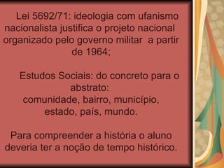 Lei 5692/71: ideologia com ufanismo
nacionalista justifica o projeto nacional
organizado pelo governo militar a partir
                de 1964;

   Estudos Sociais: do concreto para o
             abstrato:
    comunidade, bairro, município,
        estado, país, mundo.

 Para compreender a história o aluno
deveria ter a noção de tempo histórico.
 