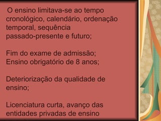O ensino limitava-se ao tempo
cronológico, calendário, ordenação
temporal, sequência
passado-presente e futuro;

Fim do exame de admissão;
Ensino obrigatório de 8 anos;

Deteriorização da qualidade de
ensino;

Licenciatura curta, avanço das
entidades privadas de ensino
 