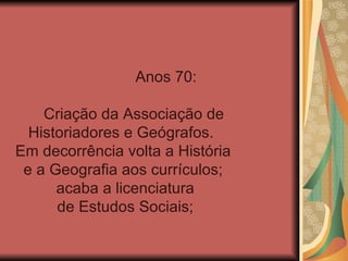 Anos 70:

    Criação da Associação de
  Historiadores e Geógrafos.
Em decorrência volta a História
 e a Geografia aos currículos;
      acaba a licenciatura
      de Estudos Sociais;
 