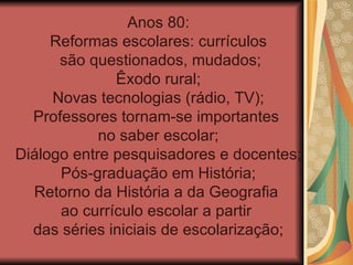Anos 80:
     Reformas escolares: currículos
      são questionados, mudados;
              Êxodo rural;
     Novas tecnologias (rádio, TV);
  Professores tornam-se importantes
            no saber escolar;
Diálogo entre pesquisadores e docentes;
      Pós-graduação em História;
  Retorno da História a da Geografia
      ao currículo escolar a partir
  das séries iniciais de escolarização;
 