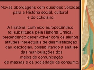 Novas abordagens com questões voltadas
     para a História social, cultural
            e do cotidiano;

  A História, com eixo europocêntrico
   foi substituída pela História Crítica,
pretendendo desenvolver com os alunos
 atitudes intelectuais de desmistificação
 das ideologias, possibilitando a análise
          das manipulações dos
          meios de comunicação
 de massas e da sociedade de consumo;
 