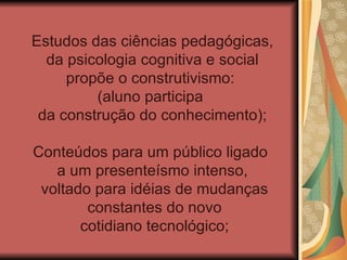 Estudos das ciências pedagógicas,
  da psicologia cognitiva e social
     propõe o construtivismo:
         (aluno participa
 da construção do conhecimento);

Conteúdos para um público ligado
   a um presenteísmo intenso,
 voltado para idéias de mudanças
        constantes do novo
       cotidiano tecnológico;
 