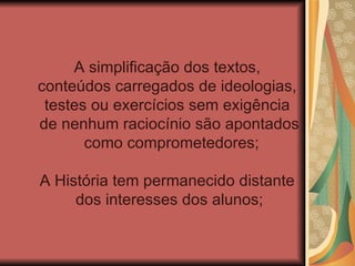A simplificação dos textos,
conteúdos carregados de ideologias,
 testes ou exercícios sem exigência
de nenhum raciocínio são apontados
       como comprometedores;

A História tem permanecido distante
     dos interesses dos alunos;
 