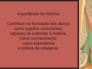Importância da história:

Contribuir na formação dos alunos
   como sujeitos conscientes,
 capazes de entender a história
       como conhecimento,
        como experiência
      e prática de cidadania.
 