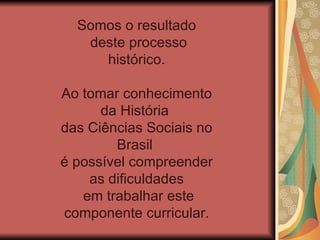 Somos o resultado
   deste processo
     histórico.

Ao tomar conhecimento
      da História
das Ciências Sociais no
        Brasil
é possível compreender
    as dificuldades
   em trabalhar este
componente curricular.
 