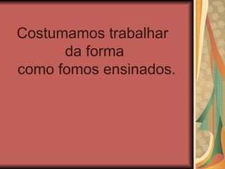 Costumamos trabalhar
      da forma
como fomos ensinados.
 