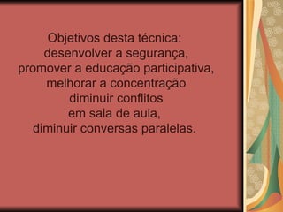 Objetivos desta técnica:
     desenvolver a segurança,
promover a educação participativa,
     melhorar a concentração
         diminuir conflitos
         em sala de aula,
   diminuir conversas paralelas.
 
