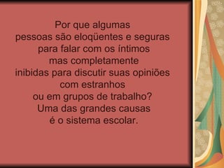 Por que algumas
pessoas são eloqüentes e seguras
      para falar com os íntimos
        mas completamente
inibidas para discutir suas opiniões
           com estranhos
     ou em grupos de trabalho?
      Uma das grandes causas
         é o sistema escolar.
 
