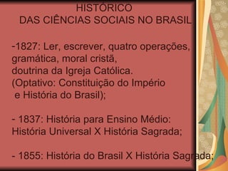 HISTÓRICO
 DAS CIÊNCIAS SOCIAIS NO BRASIL

-1827: Ler, escrever, quatro operações,
gramática, moral cristã,
doutrina da Igreja Católica.
(Optativo: Constituição do Império
 e História do Brasil);

- 1837: História para Ensino Médio:
História Universal X História Sagrada;

- 1855: História do Brasil X História Sagrada;
 