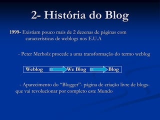2- História do Blog1999- Existiam pouco mais de 2 dezenas de páginas com 	características de weblogs nos E.U.A	  - Peter Merholz procede a uma transformação do termo weblog		Weblog 	       We Blog	              Blog- Aparecimento do “Blogger”- página de criação livre de blogs- que vai revolucionar por completo este Mundo
