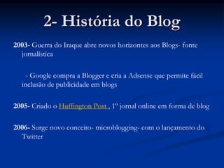 2- História do Blog2003- Guerra do Iraque abre novos horizontes aos Blogs- fonte jornalística	  - Google compra a Blogger e cria a Adsense que permite fácil inclusão de publicidade em blogs2005- Criado o Huffington Post , 1º jornal online em forma de blog2006- Surge novo conceito- microblogging- com o lançamento do Twitter 