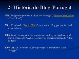 2- História do Blog-Portugal1999- Surgem os primeiros blogs em Portugal (“Macacos sem galho e Dee´s Life”)2001- Criação do “Ponto Média”, o primeiro blog português ligado ao jornalismo 2003- Inicio do crescimento do número de blogs a nível nacional com a criação do “Weblog.com.pt” e, posteriormente, do “blogs do Sapo”2006- AEIOU compra “Weblog.com.pt” e transforma-a em “Blog.pt”