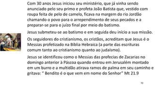 10
Com 30 anos Jesus iniciou seu ministério, que já vinha sendo
anunciado pelo seu primo e profeta João Batista que, vestido com
roupa feita de pelo de camelo, ficava na margem do rio Jordão
chamando o povo para o arrependimento de seus pecados e a
preparar-se para o juízo final por meio do batismo.
Jesus submeteu-se ao batismo e em seguida deu início a sua missão.
Os seguidores do cristianismo, os cristãos, acreditam que Jesus é o
Messias profetizado na Bíblia Hebraica (a parte das escrituras
comum tanto ao cristianismo quanto ao judaísmo).
Jesus se identificou como o Messias das profecias de Zacarias no
domingo anterior à Páscoa quando entrou em Jerusalém montado
em um burro e a multidão atirava ramos de palma em seu caminho e
gritava: “ Bendito é o que vem em nome do Senhor” Mt 21.9
 