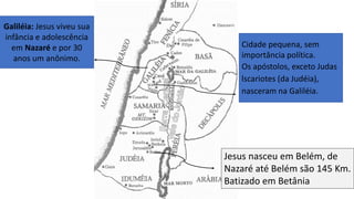Cidade pequena, sem
importância política.
Os apóstolos, exceto Judas
lscariotes (da Judéia),
nasceram na Galiléia.
Galiléia: Jesus viveu sua
infância e adolescência
em Nazaré e por 30
anos um anônimo.
Jesus nasceu em Belém, de
Nazaré até Belém são 145 Km.
Batizado em Betânia
 