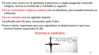 12
Em três anos reuniu os 12 apóstolos e percorreu a região pregando e fazendo
milagres, tornou-se conhecido e multidões o seguiam.
Para as autoridades religiosas judaicas era um blasfemo, pois autodenominava-se
o Messias.
Para os romanos era um agitador popular.
Crucificado com 33 anos, ressuscitou após 3 dias.
Preso e morto, esperavam que seus seguidores se dispersassem e que seus
ensinos fossem esquecidos.(5.36)
Ocorreu o contrário.
 