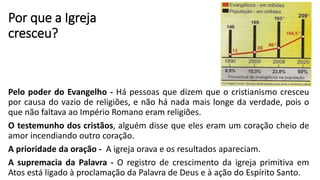 Por que a Igreja
cresceu?
Pelo poder do Evangelho - Há pessoas que dizem que o cristianismo cresceu
por causa do vazio de religiões, e não há nada mais longe da verdade, pois o
que não faltava ao Império Romano eram religiões.
O testemunho dos cristãos, alguém disse que eles eram um coração cheio de
amor incendiando outro coração.
A prioridade da oração - A igreja orava e os resultados apareciam.
A supremacia da Palavra - O registro de crescimento da igreja primitiva em
Atos está ligado à proclamação da Palavra de Deus e à ação do Espírito Santo.
 