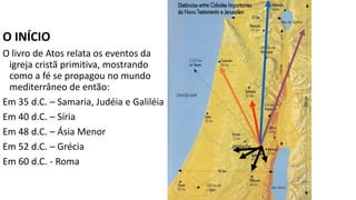 Dispersão por conta da
perseguição
O INÍCIO
O livro de Atos relata os eventos da
igreja cristã primitiva, mostrando
como a fé se propagou no mundo
mediterrâneo de então:
Em 35 d.C. – Samaria, Judéia e Galiléia
Em 40 d.C. – Síria
Em 48 d.C. – Ásia Menor
Em 52 d.C. – Grécia
Em 60 d.C. - Roma
 