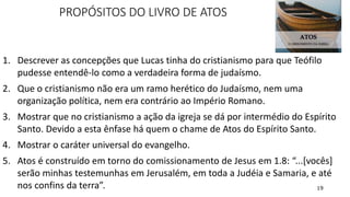 19
PROPÓSITOS DO LIVRO DE ATOS
1. Descrever as concepções que Lucas tinha do cristianismo para que Teófilo
pudesse entendê-lo como a verdadeira forma de judaísmo.
2. Que o cristianismo não era um ramo herético do Judaísmo, nem uma
organização política, nem era contrário ao Império Romano.
3. Mostrar que no cristianismo a ação da igreja se dá por intermédio do Espírito
Santo. Devido a esta ênfase há quem o chame de Atos do Espírito Santo.
4. Mostrar o caráter universal do evangelho.
5. Atos é construído em torno do comissionamento de Jesus em 1.8: “...[vocês]
serão minhas testemunhas em Jerusalém, em toda a Judéia e Samaria, e até
nos confins da terra”.
 