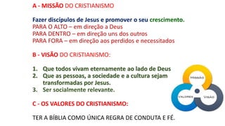 A - MISSÃO DO CRISTIANISMO
Fazer discípulos de Jesus e promover o seu crescimento.
PARA O ALTO – em direção a Deus
PARA DENTRO – em direção uns dos outros
PARA FORA – em direção aos perdidos e necessitados
B - VISÃO DO CRISTIANISMO:
1. Que todos vivam eternamente ao lado de Deus.
2. Que as pessoas, a sociedade e a cultura sejam
transformadas por Jesus.
3. Ser socialmente relevante.
C - OS VALORES DO CRISTIANISMO:
TER A BÍBLIA COMO ÚNICA REGRA DE CONDUTA E FÉ.
 