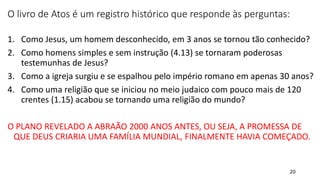 20
O livro de Atos é um registro histórico que responde às perguntas:
1. Como Jesus, um homem desconhecido, em 3 anos se tornou tão conhecido?
2. Como homens simples e sem instrução (4.13) se tornaram poderosas
testemunhas de Jesus?
3. Como a igreja surgiu e se espalhou pelo império romano em apenas 30 anos?
4. Como uma religião que se iniciou no meio judaico com pouco mais de 120
crentes (1.15) acabou se tornando uma religião do mundo?
O PLANO REVELADO A ABRAÃO 2000 ANOS ANTES, OU SEJA, A PROMESSA DE
QUE DEUS CRIARIA UMA FAMÍLIA MUNDIAL, FINALMENTE HAVIA COMEÇADO.
 
