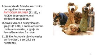 21
Após morte de Estêvão, os cristãos
perseguidos foram para
ANTIOQUIA DA SÍRIA (11.19), a
480Km de Jerusalém, e ali
pregaram aos judeus.
Outros levaram o evangelho aos
gregos (11.20), e como ocorreram
muitas conversões, a igreja de
Jerusalém enviou Barnabé.
11.26 Em Antioquia são chamados
de “cristãos”, e em 24.5 de
nazarenos.
 