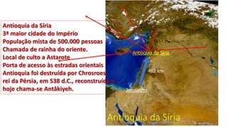 Antioquia da Síria
Antioquia da Síria
Jerusalém
482 km
Antioquia da Síria
3ª maior cidade do Império
População mista de 500.000 pessoas
Chamada de rainha do oriente.
Local de culto a Astarote
Porta de acesso às estradas orientais
Antioquia foi destruída por Chrosroes,
rei da Pérsia, em 538 d.C., reconstruída e
hoje chama-se Antâkiyeh.
 